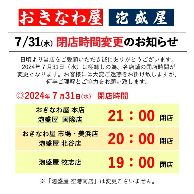 .

7/31(水) 閉店時間変更のお知らせ

日頃より当店をご愛願いただき誠にありがとうございます。
2024年７月31日（水）は棚卸しの為、「泡盛屋 空港南店」を除く６店舗の閉店時間が変更となります。
お客様には大変ご迷惑をお掛け致しますが、何卒ご理解とご協力をお願い致します。

◎2024年７月31日（水）閉店時間

・おきなわ屋 本店、泡盛屋 国際店
【閉店時間】21：00

・おきなわ屋 市場・美浜店、泡盛屋 北谷店
【閉店時間】20：00

・泡盛屋 牧志店
【閉店時間】19：00

※「泡盛屋 空港南店」は、変更ございません。

🌺おきなわ屋本店　那覇市牧志1-2-31
【営業時間】9:30～22:00
🌺おきなわ屋 市場　那覇市松尾2-8-29
【営業時間】9:30～21:00
🌺おきなわ屋 美浜店　北谷町字美浜9-2
【営業時間】10:30～21:00
🌺泡盛屋 国際店　那覇市松尾2-8-5
【営業時間】10:00～22:00
🌺泡盛屋 牧志店　沖縄県那覇市牧志3-13-22
【営業時間】11：00～20：00
🌺泡盛屋 空港南店　那覇市鏡水150番地 2階(JAL側 搭乗口前)
【営業時間】7:00～20:30
🌺泡盛屋 北谷店　北谷町字美浜9-2
【営業時間】12:00～21:00

#沖縄 #沖縄観光 #沖縄旅行 #那覇 #北谷 #美浜 #国際通り #おきなわ屋 #泡盛 #泡盛屋 #営業時間 #変更 #ご協力お願いいたします