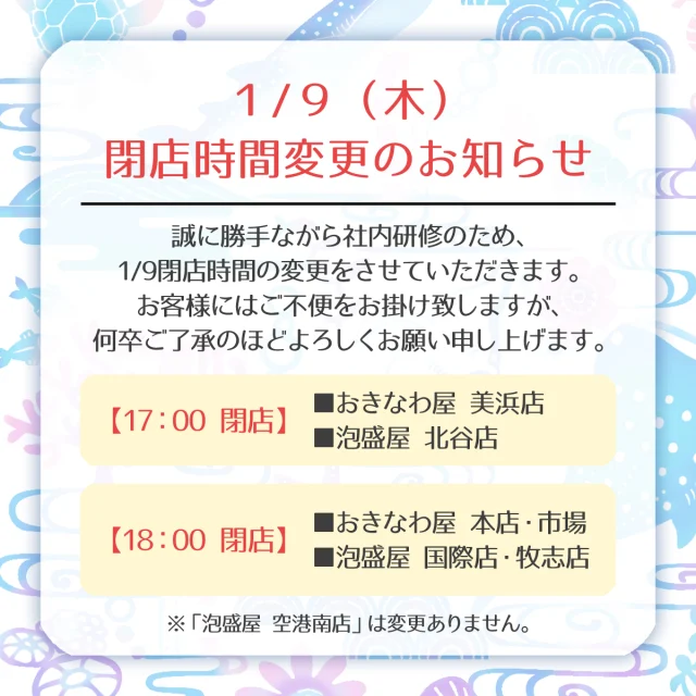 🌺１月９日（木）営業時間変更のお知らせ🌺

いつもおきなわ屋・泡盛屋をご利用頂き、誠にありがとうございます。

誠に勝手ながら社内研修のため下記の日程で営業時間の変更をさせていただきます。
空港南店を除く、各店舗の閉店時間が変更となります。
お客様にはご不便をお掛け致しますが、何卒ご了承のほどよろしくお願い申し上げます。

■2025年１月９日（木）

【17：00閉店】
　・おきなわ屋　美浜店
　・泡盛屋　北谷店

【18：00閉店】
　・おきなわ屋　本店
　・おきなわ屋　市場
　・泡盛屋　国際店
　・泡盛屋　牧志店

※泡盛屋空港南店は、変更ございません。