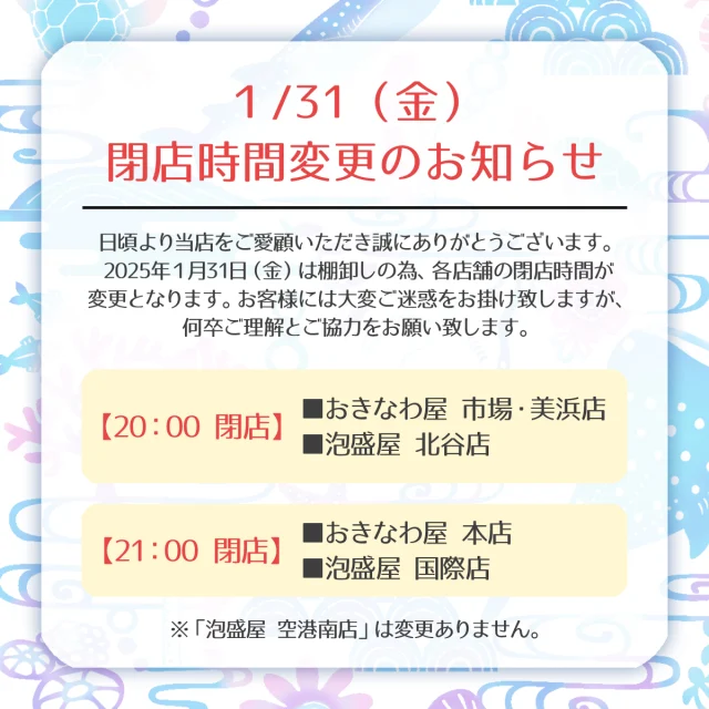 .
1/31(金) 閉店時間変更のお知らせ

日頃より当店をご愛顧いただき誠にありがとうございます。

2025年１月31日（金）は棚卸しの為、各店舗の閉店時間が変更となります。
お客様には大変ご迷惑をお掛け致しますが、何卒ご理解とご協力をお願い致します。

◎2025年１月31日（金）閉店時間

・おきなわ屋市場・美浜店、泡盛屋北谷店
【閉店時間】20：00

・おきなわ屋本店、泡盛屋国際店
【閉店時間】21：00

※「泡盛屋 空港南店」は、変更ございません。

🌺おきなわ屋本店　那覇市牧志1-2-31
【営業時間】9:30～22:00
🌺おきなわ屋 市場　那覇市松尾2-8-29
【営業時間】9:30～21:00
🌺おきなわ屋 美浜店　北谷町字美浜9-2
【営業時間】10:30～21:00
🌺泡盛屋 国際店　那覇市松尾2-8-5
【営業時間】10:00～22:00
🌺泡盛屋 空港南店　那覇市鏡水150番地 2階(JAL側 搭乗口前)
【営業時間】7:00～20:30
🌺泡盛屋 北谷店　北谷町字美浜9-2
【営業時間】12:00～21:00

#沖縄 #沖縄観光 #沖縄旅行 #那覇 #北谷 #美浜 #国際通り #おきなわ屋 #泡盛 #泡盛屋 #閉店時間変更 #お知らせ #閉店時間 #棚卸 #ご協力お願いします